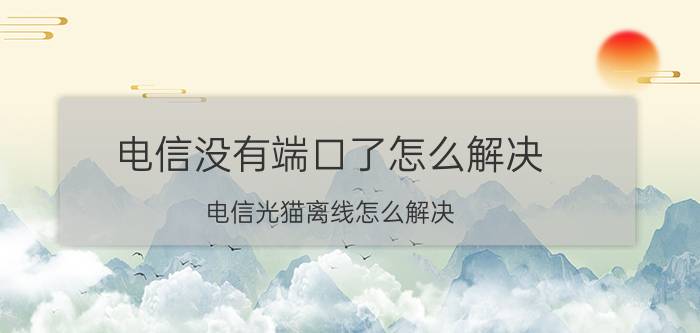 电信没有端口了怎么解决 电信光猫离线怎么解决？